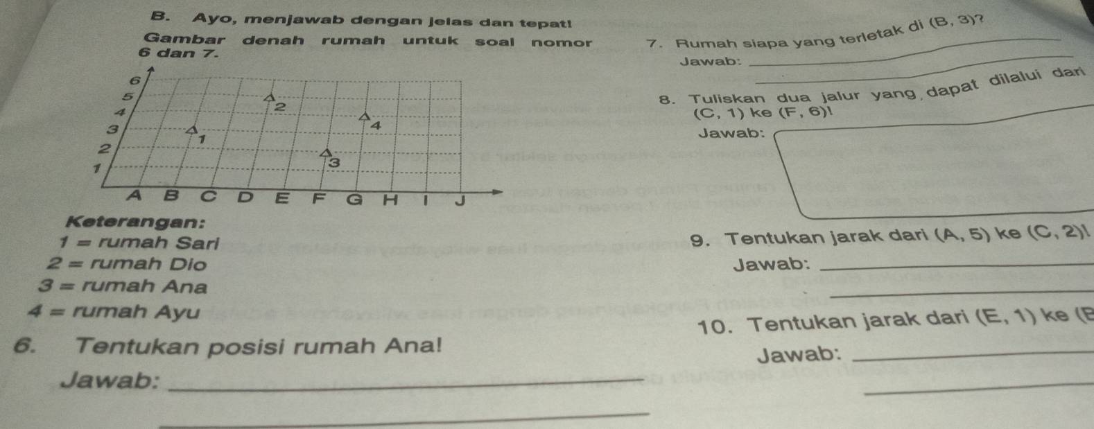 Ayo, menjawab dengan jelas dan tepat!
(B,3) 7 
Gambar denah rumah untuk soal nomor 
6 7. Rumah siapa yang terletak di
6 dan 7
Jawab: 
4 8. Tuliskan dua jalur yang dapat dilalui dar 
5 
4 
2
(C,1) ke (F,6)l
3 
1 
Jawab: 
2 
1
3
A B C D E F G H J
Keterangan: 
1= rumah Sari 
9. Tentukan jarak dari (A,5) ke (C,2)l
2= rumah Dio Jawab:_ 
3= rumah Ana 
_ 
4= rumah Ayu 
6. Tentukan posisi rumah Ana! 10. Tentukan jarak dari (E,1) ke ( 
Jawab: 
Jawab:_ 
_ 
_