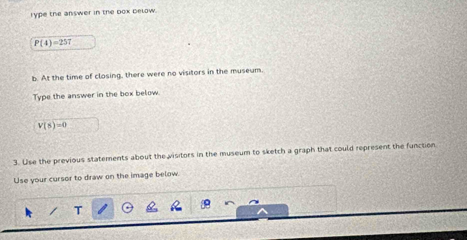 Type the answer in the box below.
P(4)=257
b. At the time of closing, there were no visitors in the museum. 
Type the answer in the box below.
V(8)=0
3. Use the previous statements about the visitors in the museum to sketch a graph that could represent the function 
Use your cursor to draw on the image below. 
T