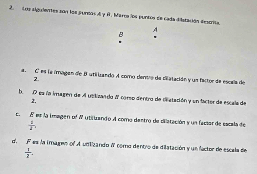 Los siguientes son los puntos A y B. Marca los puntos de cada dilatación descrita.
A
B
a. C es la imagen de B utilizando A como dentro de dilatación y un factor de escala de
2.
b. D es la ímagen de A utilizando B como dentro de dilatación y un factor de escala de
2.
c. É es la imagen of B utilizando A como dentro de dilatación y un factor de escala de
 1/2 .
d. F es la imagen of A utilizando B como dentro de dilatación y un factor de escala de
 1/2 .