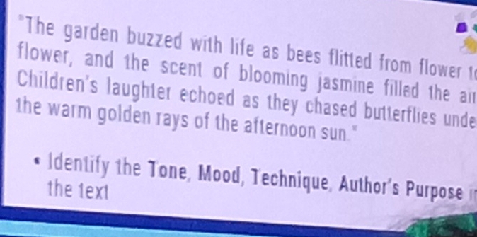 "The garden buzzed with life as bees flitted from flower to 
flower, and the scent of blooming jasmine filled the air 
Children's laughter echoed as they chased butterflies unde 
the warm golden rays of the afternoon sun." 
Identify the Tone, Mood, Technique, Author's Purposei 
the text