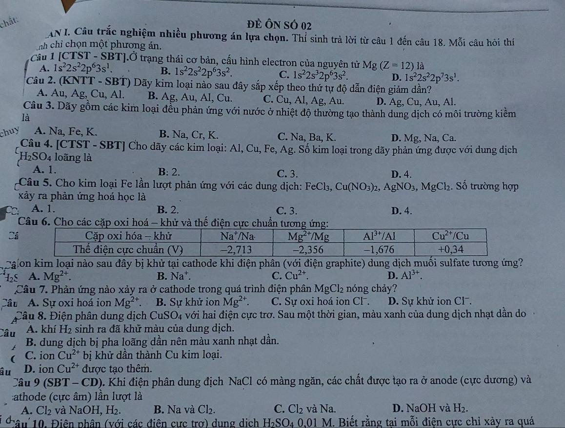 chất:
đẻ Ôn SÓ 02
AN I. Câu trắc nghiệm nhiều phương án lựa chọn. Thỉ sinh trả lời từ câu 1 đến câu 18. Mỗi câu hỏi thí
nh chỉ chọn một phương án.
Câu 1 [CTST - SBT].Ở trạng thái cơ bản, cấu hình electron của nguyên tử Mg(Z=12)1a
A. 1s^22s^22p^63s^1. B. 1s^22s^22p^63s^2. C. 1s^22s^32p^63s^2. D. 1s^22s^22p^73s^1.
Câu 2. (KNTT - SBT) Dãy kim loại nào sau đây sắp xếp theo thứ tự độ dẫn điện giảm dần?
A. Au, Ag, Cu, Al. B. Ag , Au, Al, Cu. C. C u, AI,A g, Au. D. Ag,Cu,Au,Al
Câu 3. Dãy gồm các kim loại đều phản ứng với nước ở nhiệt độ thường tạo thành dung dịch có môi trường kiềm
là
huy A. Na, Fe, K. B. Na, Cr, K. C. Na, Ba, K.
D. Mg, Na, Ca.
Câu 4. [CTST - SBT] Cho dãy các kim loại: Al, Cu, Fe, Ag. Số kim loại trong dãy phản ứng được với dung dịch
H₂SO4 loãng là
A. 1. B: 2. C. 3. D. 4.
Câu 5. Cho kim loại Fe lần lượt phản ứng với các dung dịch: FeCl_3,Cu(NO_3)_2,AgNO_3,MgCl_2. Số trường hợp
xảy ra phản ứng hoá học là
A. 1. B. 2. C. 3. D. 4.
Câu 6. Cho các cặp oxi hoá - khử và thế điện cực chuẩ
Cá
calon kim loại nào sau đây bị khử tại cathode khi điện phân (với điện graphite) dung dịch muối sulfate tương ứng?
A. Mg^(2+). B. Na^+. C. Cu^(2+). D. Al^(3+).
Câu 7. Phản ứng nào xảy ra ở cathode trong quá trình điện phân MgCl_2 nóng chảy?
âu A. Sự oxi hoá ion Mg^(2+). B. Sự khử ion Mg^(2+). C. Sự oxi hoá ion Cl .  D. Sự khử ion Cl .
Câu 8. Điện phân dung dịch ( CuSO_4 với hai điện cực trơ. Sau một thời gian, màu xanh của dung dịch nhạt dần do
Câu A. khí H_2 sinh ra đã khử màu của dung dịch.
B. dung dịch bị pha loãng dần nên màu xanh nhạt dần.
C. ion Cu^(2+)b: ị khử dần thành Cu kim loại.
âu D. ion Cu^(2+) được tạo thêm.
Câu 9 (SBT - C D 0. Khi điện phân dung địch NaCl có màng ngăn, các chất được tạo ra ở anode (cực dương) và
:athode (cực âm) lần lượt là
A. Cl_2 và NaOH,H_2 B. Na và Cl_2. C. Cl_2 và Na. D. NaOH và H_2.
1âu 10. Điên phân (với các điên cưc trơ) dung dịch H_2SO_40.01M I. Biết rằng tại mỗi điện cực chỉ xảy ra quá