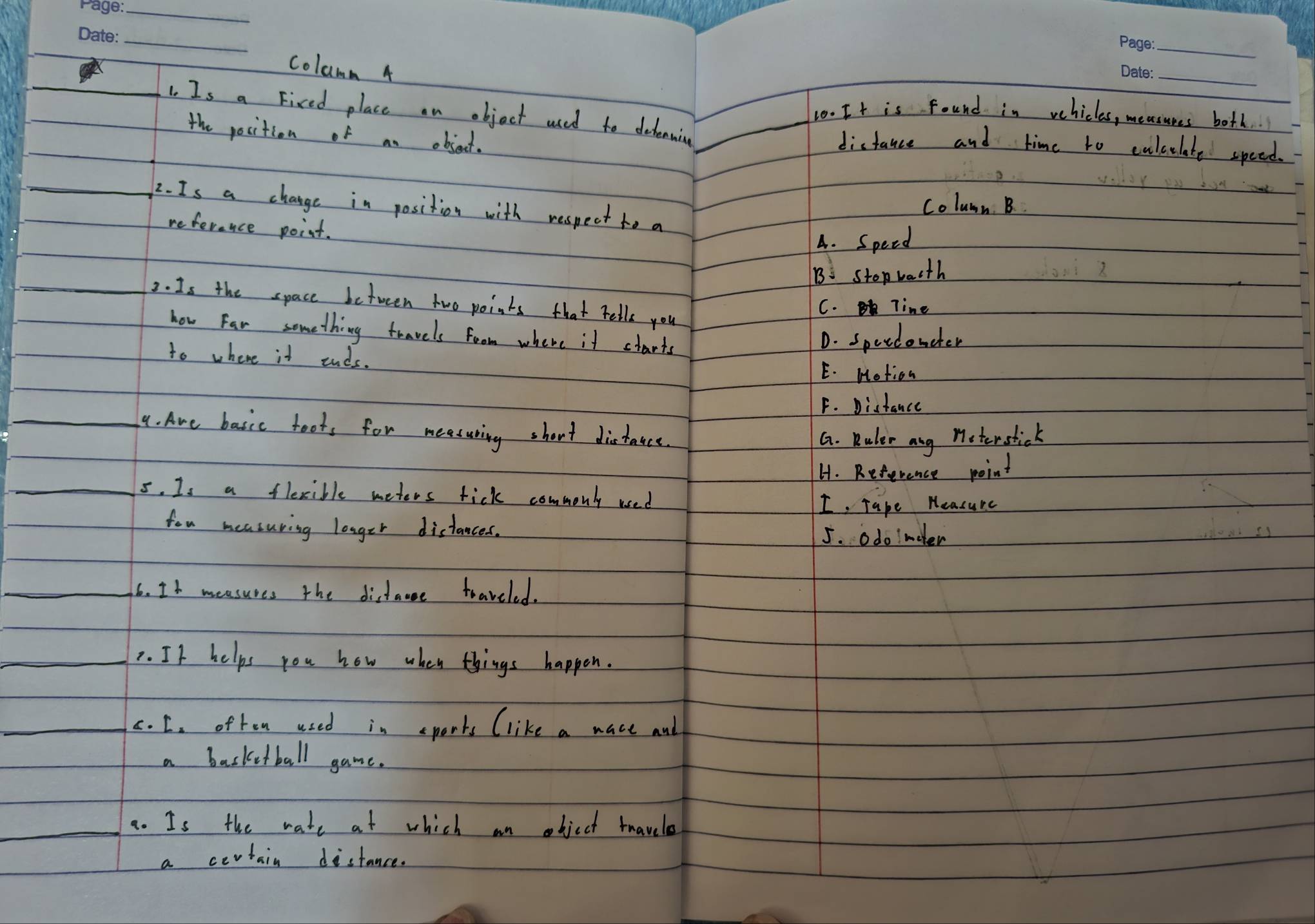 columm 4
_
1. Is a Fixed place an object used to dehenwing_
10. It is found in vehicles, measunes both.
the position of an object.
distance and time to calculate speed.
Coluan B
2. Is a change in position with respect to a
referance point.
A. Speed
B stopwacth
2. Is the space between two points that rells you
C. line
how far something travels foom where it ctarts
D. speedonder
to where it ends. E. Notion
F. Distance
_4. Are basic foots for meesuring short distakce.
G. Ruler ang meterstick
H. Reference point
_5. Is a flexible meters tick commonly used
I Tape Heasure
fou measuring longer distances.
5. odoimdler
_6. It measures the distane toaveled.
_. If helps you how when things happen.
_c. C. often used in sports (like a mace and
a basketball game.
_a. Is the wate at which an object twavelo
a certain distance.