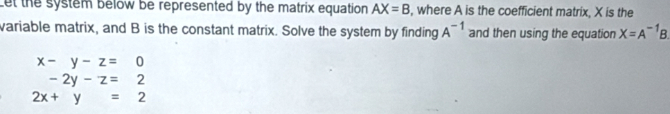 Let the system below be represented by the matrix equation AX=B , where A is the coefficient matrix, X is the 
variable matrix, and B is the constant matrix. Solve the system by finding A^(-1) and then using the equation X=A^(-1)B.
x-y-z=0
-2y-z=2
2x+y=2