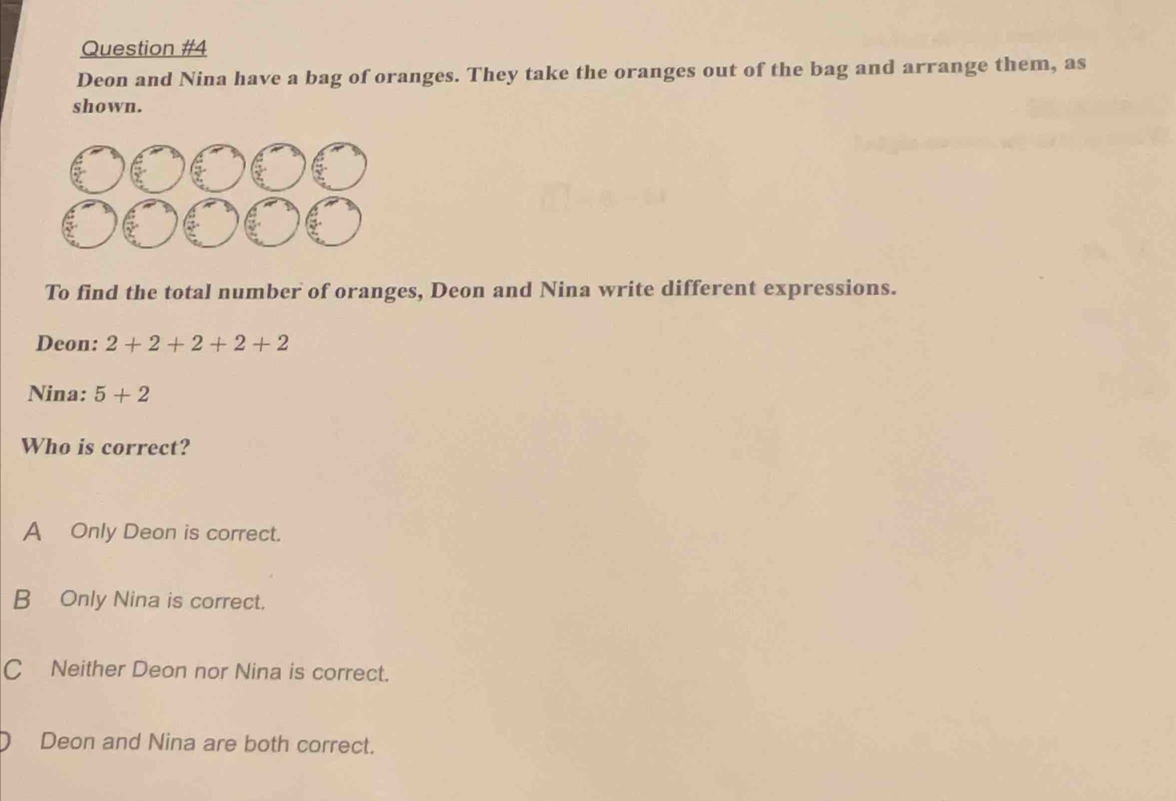 Deon and Nina have a bag of oranges. They take the oranges out of the bag and arrange them, as
shown.
To find the total number of oranges, Deon and Nina write different expressions.
Deon: 2+2+2+2+2
Nina: 5+2
Who is correct?
A Only Deon is correct.
B Only Nina is correct.
C Neither Deon nor Nina is correct.
Deon and Nina are both correct.