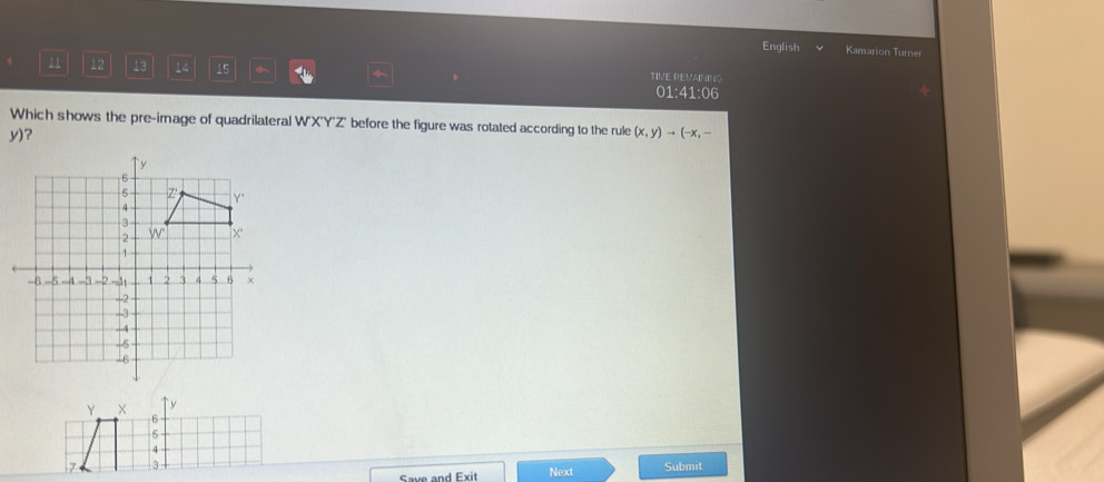 English Kamarion Turne 
12 13 14 15 * TIVE REVANING 
01:41:06 
Which shows the pre-image of quadrilateral W'X'Y'Z' before the figure was rotated according to the rule (x,y)to (-x,-
y)? 
Submit 
Save and Exit Next