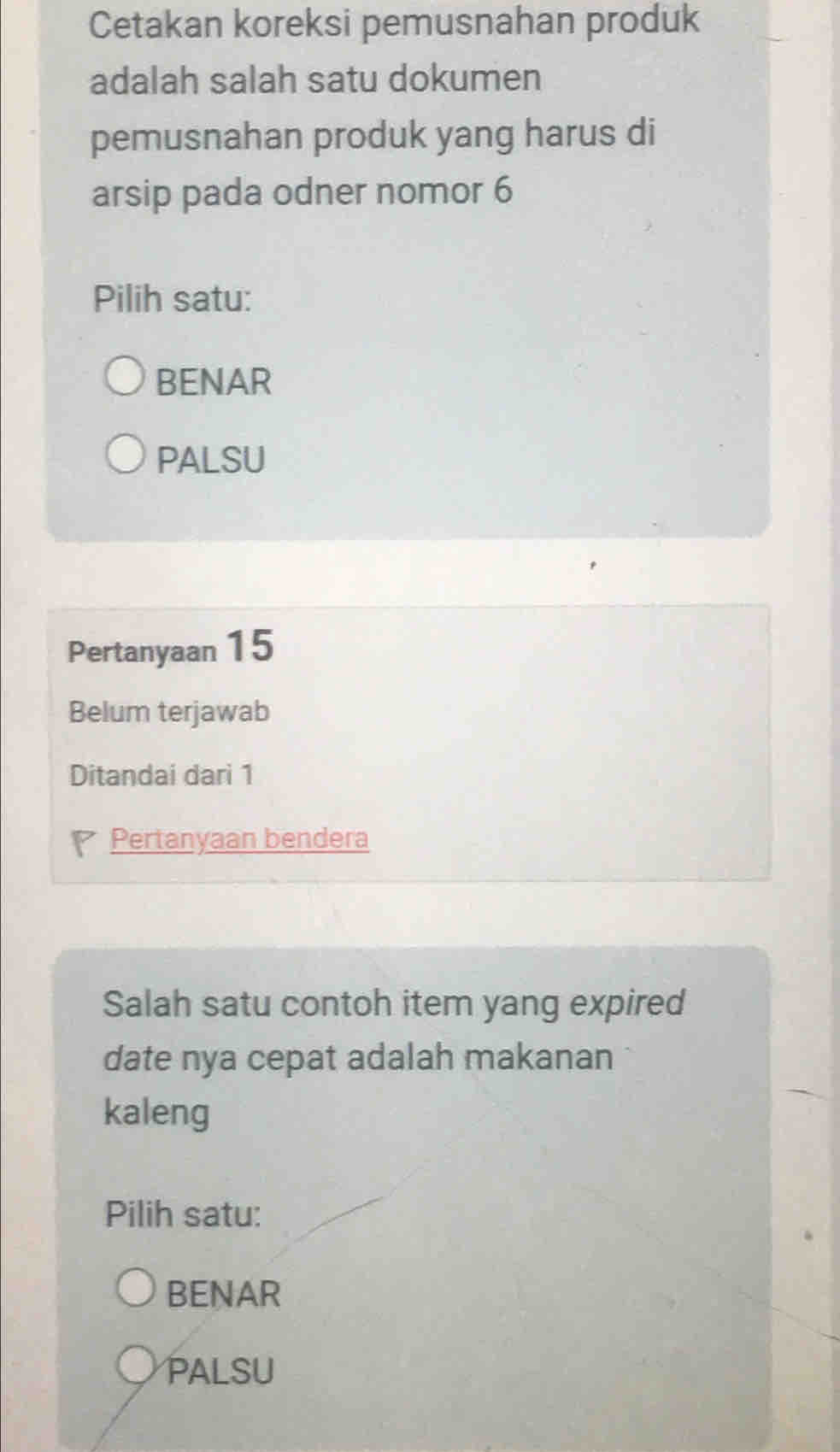 Cetakan koreksi pemusnahan produk
adalah salah satu dokumen
pemusnahan produk yang harus di
arsip pada odner nomor 6
Pilih satu:
BENAR
PALSU
Pertanyaan 15
Belum terjawab
Ditandai dari 1
Pertanyaan bendera
Salah satu contoh item yang expired
date nya cepat adalah makanan
kaleng
Pilih satu:
BENAR
PALSU