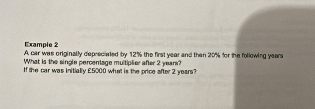 Example 2 
A car was originally depreciated by 12% the first year and then 20% for the following years
What is the single percentage multiplier after 2 years? 
If the car was initially £5000 what is the price after 2 years?