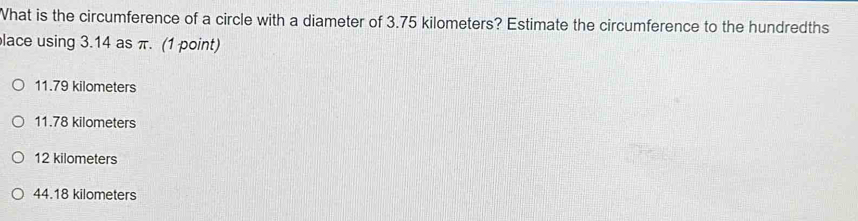 What is the circumference of a circle with a diameter of 3.75 kilometers? Estimate the circumference to the hundredths
lace using 3.14 as π. (1 point)
11.79 kilometers
11.78 kilometers
12 kilometers
44.18 kilometers