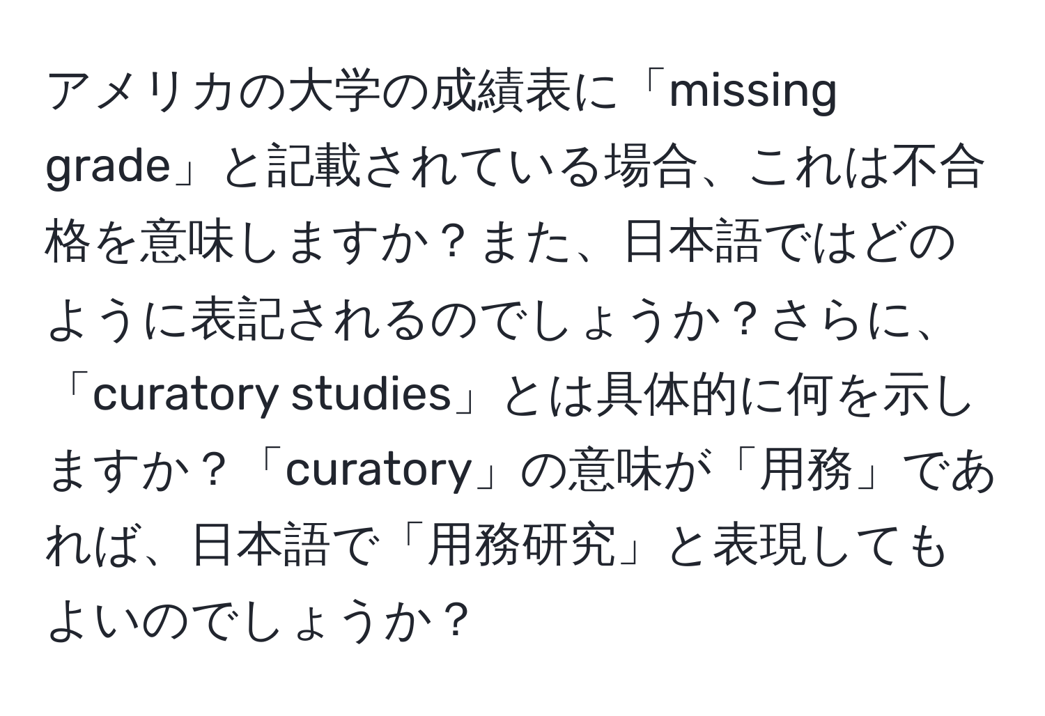 アメリカの大学の成績表に「missing grade」と記載されている場合、これは不合格を意味しますか？また、日本語ではどのように表記されるのでしょうか？さらに、「curatory studies」とは具体的に何を示しますか？「curatory」の意味が「用務」であれば、日本語で「用務研究」と表現してもよいのでしょうか？