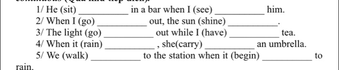 1/ He (sit)_ in a bar when I (see) _him. 
2/ When I (go) _out, the sun (shine)_ 
3/ The light (go) _out while I (have) _tea. 
4/ When it (rain) _, she(carry)_ an umbrella. 
5/ We (walk) _to the station when it (begin) _to 
rain.