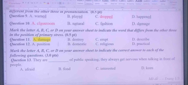 ABbC AétCal AitCc AbtCc A Ace A
different from the other three in pronunciation. (0.S pt)
Question 9. A. warned B. played C. dropped D. happened
Question 10. A. classroom B. natural C. fashion D. damage
Mark the letter A, B, C, or D on your answer sheet to indicate the word that differs from the other three
in the position of primary stress. (0.5 pt)
Question 11. A. damage B. destroy C. crupt D. describe
Question 12. A. position B. domestic C. religious D. practical
Mark the letter A, B, C, or D on your answer sheet to indicate the correct answer to each of the
following questions. (3.0 pts)
Question 13. They are_ of public speaking; they always get nervous when talking in front of
people. D. keen
A. afraid B. fond C. interested
Mã đề - Trang 1/3