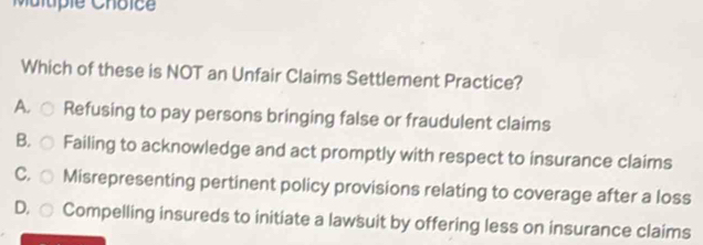 Which of these is NOT an Unfair Claims Settlement Practice?
Ao Refusing to pay persons bringing false or fraudulent claims
B. Failing to acknowledge and act promptly with respect to insurance claims
C. Misrepresenting pertinent policy provisions relating to coverage after a loss
D, Compelling insureds to initiate a lawsuit by offering less on insurance claims