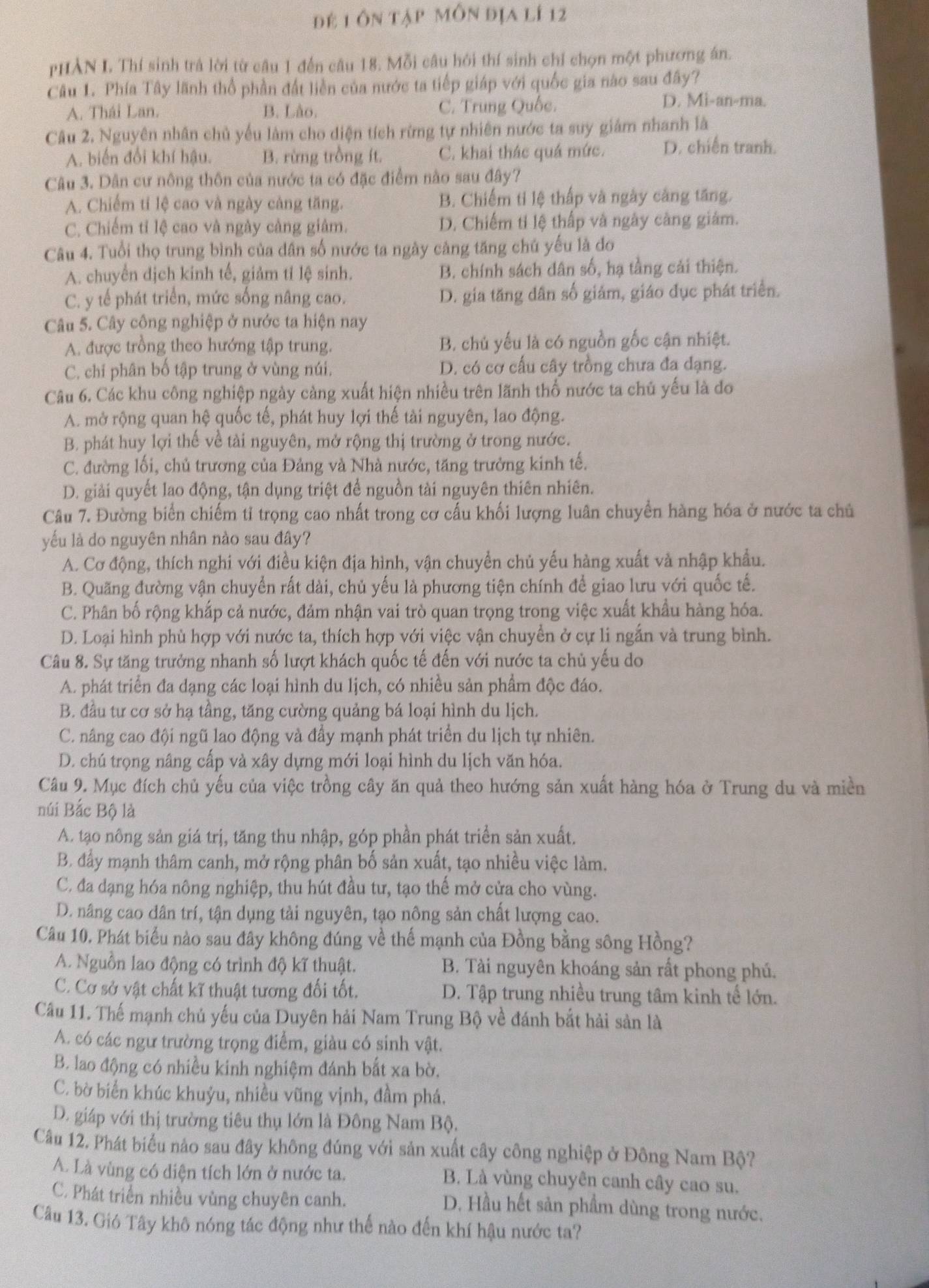 để 1 ôn tập môn địa lí 12
pHẢN L Thí sinh trả lời từ câu 1 đến câu 18. Mỗi câu hởi thí sinh chỉ chọn một phương án.
Câu 1. Phía Tây lãnh thổ phần đất liền của nước ta tiếp giáp với quốc gia nào sau đây?
A. Thái Lan. B. Lào C. Trung Quốc.
D. Mi-an-ma.
Câu 2. Nguyên nhân chủ yếu làm cho diện tích rừng tự nhiên nước ta suy giảm nhanh là
A. biến đổi khí hậu. B. rừng trồng ít. C. khai thác quá mức. D. chiến tranh.
Câu 3. Dân cư nông thôn của nước ta có đặc điểm nào sau đây?
A. Chiếm tỉ lệ cao và ngày cảng tăng. B. Chiếm tỉ lệ thấp và ngày cảng tăng.
C. Chiếm tỉ lệ cao và ngày càng giâm. D. Chiếm tỉ lệ thấp và ngày càng giám.
Câu 4. Tuổi thọ trung bình của dân số nước ta ngày cảng tăng chủ yếu là đo
A. chuyển dịch kinh tế, giảm tỉ lệ sinh. B. chính sách dân số, hạ tầng cải thiện.
C. y tế phát triển, mức sống nâng cao. D. gia tăng dân số giảm, giáo đục phát triển.
Câu 5. Cây công nghiệp ở nước ta hiện nay
A. được trồng theo hướng tập trung. B. chủ yếu là có nguồn gốc cận nhiệt.
C. chi phân bố tập trung ở vùng núi. D. có cơ cấu cây trồng chưa đa dạng.
Câu 6. Các khu công nghiệp ngày càng xuất hiện nhiều trên lãnh thổ nước ta chủ yếu là đo
A. mở rộng quan hệ quốc tế, phát huy lợi thế tài nguyên, lao động.
B. phát huy lợi thế về tài nguyên, mở rộng thị trường ở trong nước.
C. đường lối, chủ trương của Đảng và Nhà nước, tăng trưởng kinh tế.
D. giải quyết lao động, tận dụng triệt để nguồn tài nguyên thiên nhiên.
Câu 7. Đường biển chiếm tỉ trọng cao nhất trong cơ cấu khối lượng luân chuyển hàng hóa ở nước ta chủ
yếu là do nguyên nhân nào sau đây?
A. Cơ động, thích nghi với điều kiện địa hình, vận chuyển chủ yếu hàng xuất và nhập khẩu.
B. Quãng đường vận chuyển rất dài, chủ yếu là phương tiện chính để giao lưu với quốc tế.
C. Phân bố rộng khắp cả nước, đảm nhận vai trò quan trọng trong việc xuất khẩu hàng hóa.
D. Loại hình phù hợp với nước ta, thích hợp với việc vận chuyền ở cự li ngắn và trung bình.
Câu 8. Sự tăng trưởng nhanh số lượt khách quốc tế đến với nước ta chủ yếu do
A. phát triển đa dạng các loại hình du lịch, có nhiều sản phẩm độc đáo.
B. đầu tư cơ sở hạ tầng, tăng cường quảng bá loại hình du lịch.
C. nâng cao đội ngũ lao động và đầy mạnh phát triển du lịch tự nhiên.
D. chú trọng nâng cấp và xây dựng mới loại hình du lịch văn hóa.
Câu 9. Mục đích chủ yếu của việc trồng cây ăn quả theo hướng sản xuất hàng hóa ở Trung du và miền
núi Bắc Bộ là
A. tạo nông sản giá trị, tăng thu nhập, góp phần phát triển sản xuất.
B. đẩy mạnh thâm canh, mở rộng phân bố sản xuất, tạo nhiều việc làm.
C. đa dạng hóa nông nghiệp, thu hút đầu tư, tạo thế mở cửa cho vùng.
D. nâng cao dân trí, tận dụng tải nguyên, tạo nông sản chất lượng cao.
Câu 10. Phát biểu nào sau đây không đúng về thế mạnh của Đồng bằng sông Hồng?
A. Nguồn lao động có trình độ kĩ thuật. B. Tài nguyên khoáng sản rất phong phú.
C. Cơ sở vật chất kĩ thuật tương đối tốt. D. Tập trung nhiều trung tâm kinh tế lớn.
Câu 11. Thế mạnh chủ yếu của Duyên hải Nam Trung Bộ về đánh bắt hải sản là
A. có các ngư trường trọng điểm, giàu có sinh vật.
B. lao động có nhiều kinh nghiệm đánh bắt xa bờ.
C. bờ biển khúc khuỷu, nhiều vũng vịnh, đầm phá.
D. giáp với thị trường tiêu thụ lớn là Đông Nam Bộ.
Câu 12. Phát biểu nào sau đây không đúng với sản xuất cây công nghiệp ở Đông Nam Bộ?
A. Là vùng có diện tích lớn ở nước ta. B. Là vùng chuyên canh cây cao su.
C. Phát triển nhiều vùng chuyên canh.
D. Hầu hết sản phẩm dùng trong nước.
Câu 13. Gió Tây khô nóng tác động như thế nào đến khí hậu nước ta?