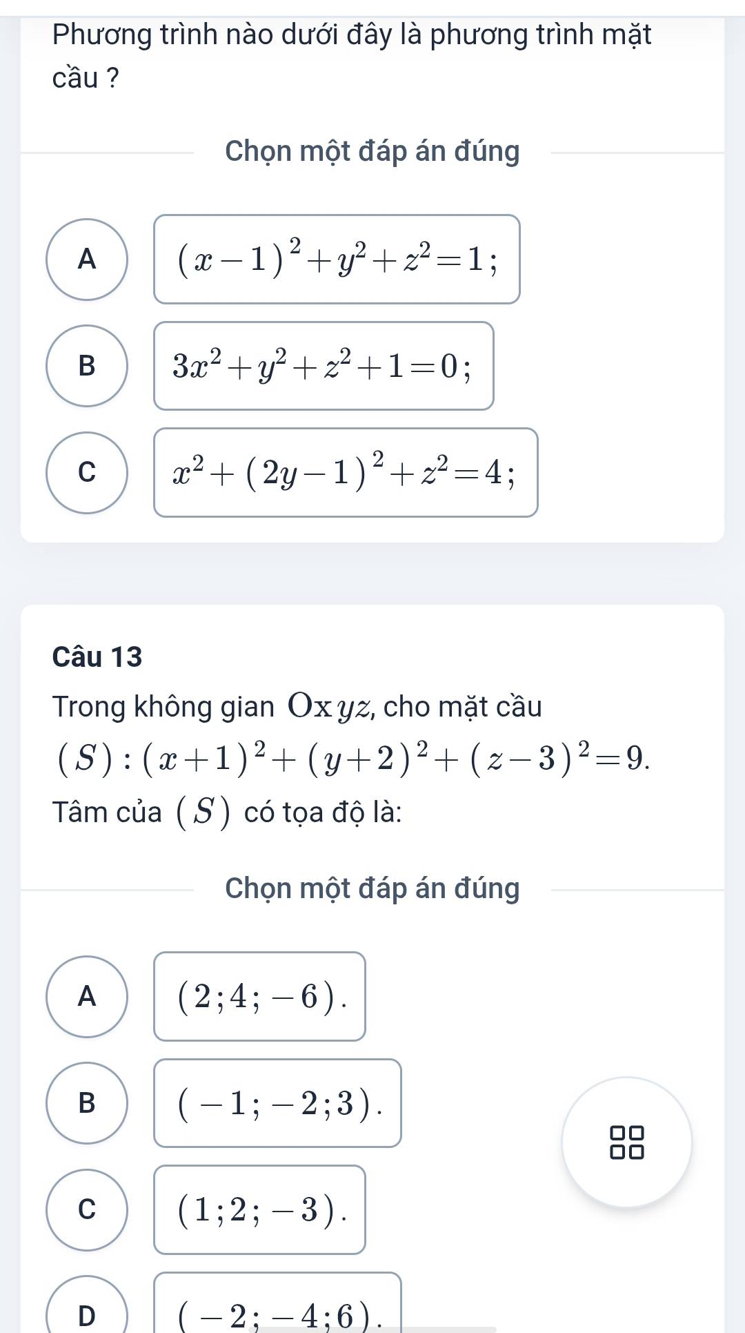 Phương trình nào dưới đây là phương trình mặt
cầu ?
Chọn một đáp án đúng
A
(x-1)^2+y^2+z^2=1
B 3x^2+y^2+z^2+1=0;
C x^2+(2y-1)^2+z^2=4
Câu 13
Trong không gian Ox yz, cho mặt cầu
(S):(x+1)^2+(y+2)^2+(z-3)^2=9. 
Tâm của ( S) có tọa độ là:
Chọn một đáp án đúng
A
(2;4;-6).
B
(-1;-2;3). 
I
C
(1;2;-3).
D
(-2;-4;6).