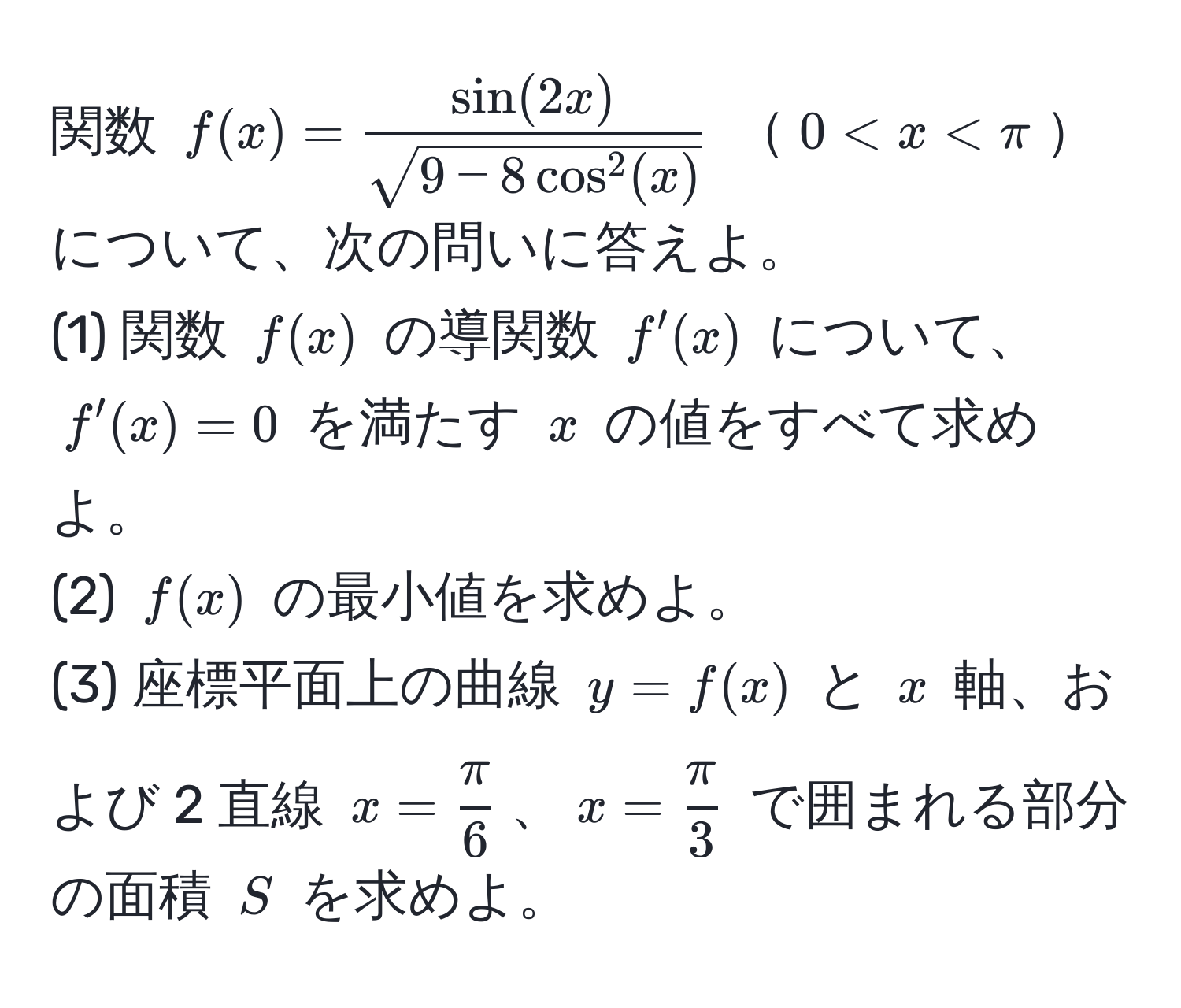 関数 $f(x) = fracsin(2x)sqrt(9 - 8cos^(2(x)))$ $0 < x < π$について、次の問いに答えよ。  
(1) 関数 $f(x)$ の導関数 $f'(x)$ について、$f'(x) = 0$ を満たす $x$ の値をすべて求めよ。  
(2) $f(x)$ の最小値を求めよ。  
(3) 座標平面上の曲線 $y = f(x)$ と $x$ 軸、および 2 直線 $x =  π/6 $、$x =  π/3 $ で囲まれる部分の面積 $S$ を求めよ。