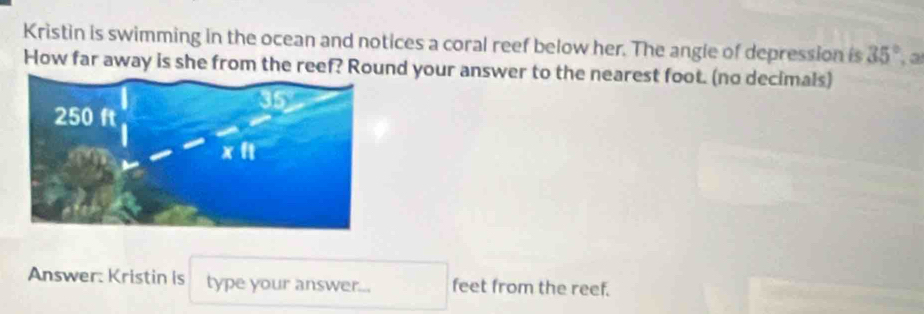 Kristin is swimming in the ocean and notices a coral reef below her. The angle of depression is 35° , a 
How far away is she from the reef? Round your answer to the nearest foot. (no decimals) 
Answer: Kristin is type your answer... feet from the reef.