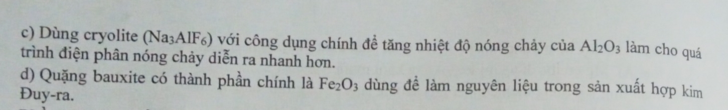 Dùng cryolite ( sqrt(a) BAIF) với công dụng chính để tăng nhiệt độ nóng chảy của Al_2O_3 làm cho quá 
trình điện phân nóng chảy diễn ra nhanh hơn. 
d) Quặng bauxite có thành phần chính là Fe_2O_3 dùng để làm nguyên liệu trong sản xuất hợp kim 
Đuy-ra.