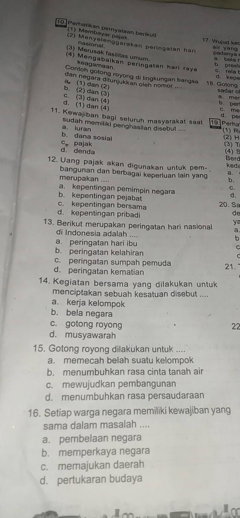 Perhatikan pernyataan berikut! 17. Wujud kec
(1) Membayar pajak.
(2) Menyelenggarakan peringatan hari padanya
nasional.
air yang
(3) Merusak fasilitas umum.
a. beia r
(4) Mengabaikan peringatan hari raya c. rela b
keagamaan.
b. prest
Contoh gotong royong di lingkungan bangsa 18. Gotong
d. kepe
dan negara ditunjukkän oleh nomor ....
a (1) dan (2)
b. (2) dan (3)
sadar o
a. mer
c. (3) dan (4)
b. per
d. (1) dan (4)
c. me
d. pe
11. Kewajiban bagi seluruh masyarakat saat 19. Perha
sudah memiliki penghasilan disebut .... (1) R
a. iuran
b. dana sosial (2) H
C_n pajak (3) T
d. denda (4) S
Berd
12. Uang pajak akan digunakan untuk pem- keda
bangunan dan berbagai keperluan lain yan a.
b.
merupakan .... C.
a. kepentingan pemimpin negara d.
b. kepentingan pejabat
c. kepentingan bersama
20. Sa
d. kepentingan pribadi
de
ya
13. Berikut merupakan peringatan hari nasional a.
di Indonesia adalah ....
b
a. peringatan hari ibu
C
b. peringatan kelahiran C
c. peringatan sumpah pemuda
21.
d. peringatan kematian
14. Kegiatan bersama yang dilakukan untuk
menciptakan sebuah kesatuan disebut ....
a. kerja kelompok
b. bela negara
c. gotong royong 22
d. musyawarah
15. Gotong royong dilakukan untuk ....
a. memecah belah suatu kelompok
b. menumbuhkan rasa cinta tanah air
c. mewujudkan pembangunan
d. menumbuhkan rasa persaudaraan
16. Setiap warga negara memiliki kewajiban yang
sama dalam masalah ....
a. pembelaan negara
b. memperkaya negara
c. memajukan daerah
d. pertukaran budaya