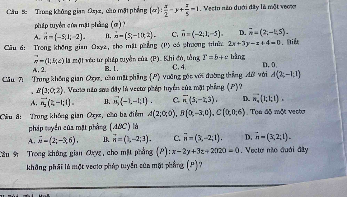 Trong không gian Oxyz, cho mặt phẳng (alpha ): x/2 -y+ z/5 =1. Vectơ nào dưới đây là một vectơ
pháp tuyển của mặt phẳng (α)?
A. vector n=(-5;1;-2). B. vector n=(5;-10;2). C. vector n=(-2;1;-5). D. vector n=(2;-1;5).
Câu 6: Trong không gian Oxyz, cho mặt phẳng (P) có phương trình: 2x+3y-z+4=0. Biết
vector n=(1;b;c) là một véc tơ pháp tuyến của (P). Khi d6, tồng T=b+c bằng
A. 2. B. 1. C. 4.
D. 0.
Câu 7: Trong không gian Oxyz, cho mặt phẳng (P) vuông góc với đường thẳng AB với A(2;-1;1)
, B(3;0;2). Vectơ nào sau đây là vectơ pháp tuyển của mặt phẳng (P)?
A. vector n_2(1;-1;1). B. vector n_3(-1;-1;1). C. vector n_1(5;-1;3). D. vector n_4(1;1;1).
Câu 8: Trong không gian Oxyz, cho ba điểm A(2;0;0),B(0;-3;0),C(0;0;6). Tọa độ một vectơ
pháp tuyến của mặt phẳng (ABC) là
A. vector n=(2;-3;6). B. vector n=(1;-2;3). C. vector n=(3;-2;1). D. vector n=(3;2;1).
Câu 9: Trong không gian Oxyz, cho mặt phẳng (P): x-2y+3z+2020=0. Vectơ nào dưới đây
không phải là một vectơ pháp tuyến của mặt phẳng (P) ?