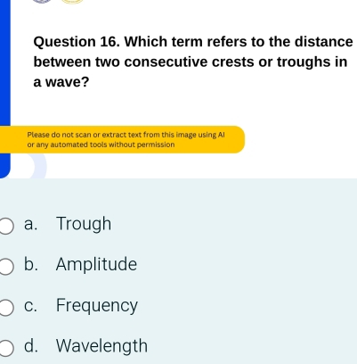 Which term refers to the distance
between two consecutive crests or troughs in
a wave?
Please do not scan or extract text from this image using AI
or any automated tools without permission
a. Trough
b. Amplitude
c. Frequency
d. Wavelength