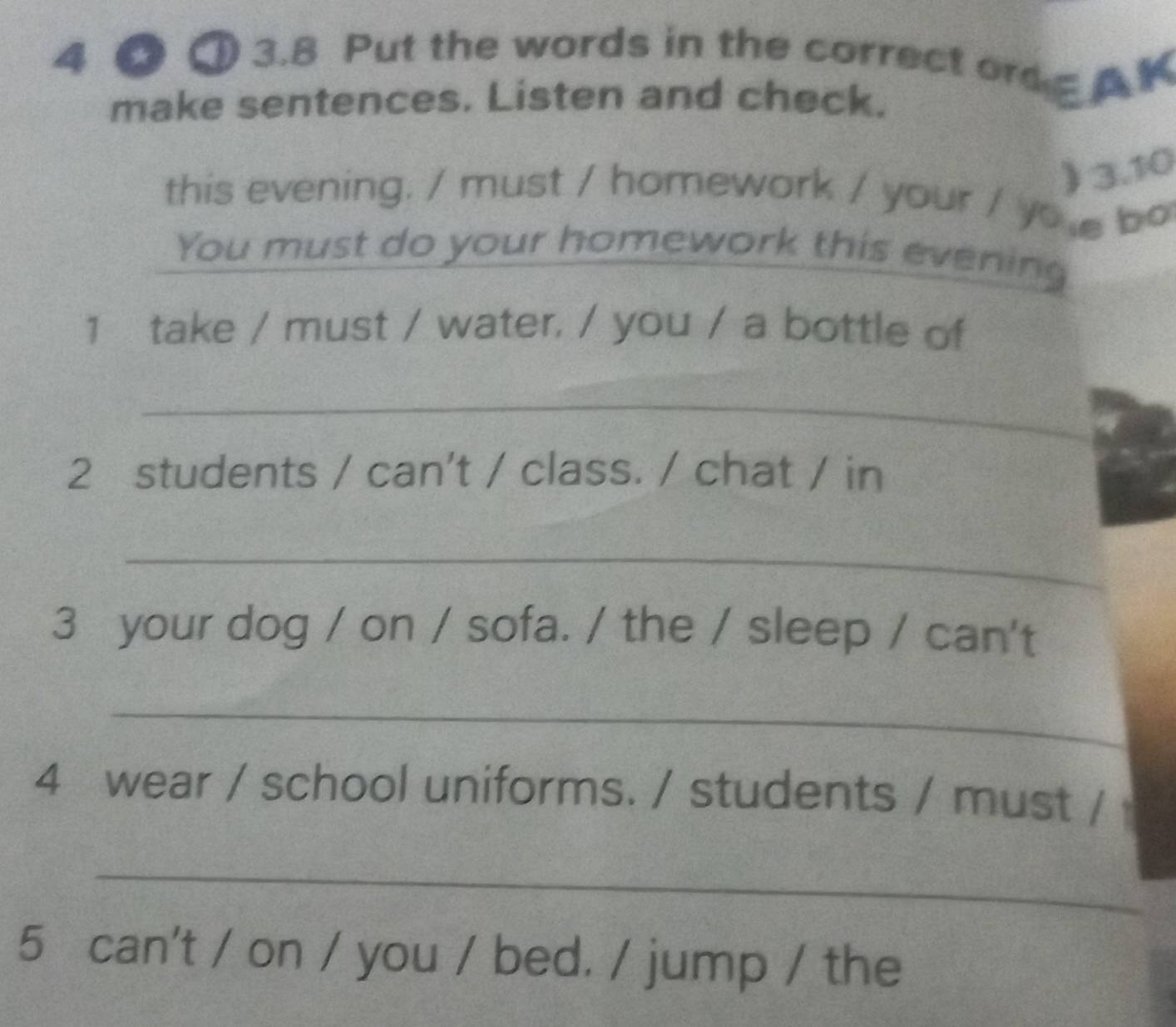 4 ① 3.8 Put the words in the correct ord A K 
make sentences. Listen and check. 
) 3.10 
this evening. / must / homework / your / yo e bo 
You must do your homework this evening 
1 take / must / water, / you / a bottle of 
_ 
2 students / can't / class. / chat / in 
_ 
3 your dog / on / sofa. / the / sleep / can't 
_ 
4 wear / school uniforms. / students / must / 
_ 
5 can't / on / you / bed. / jump / the