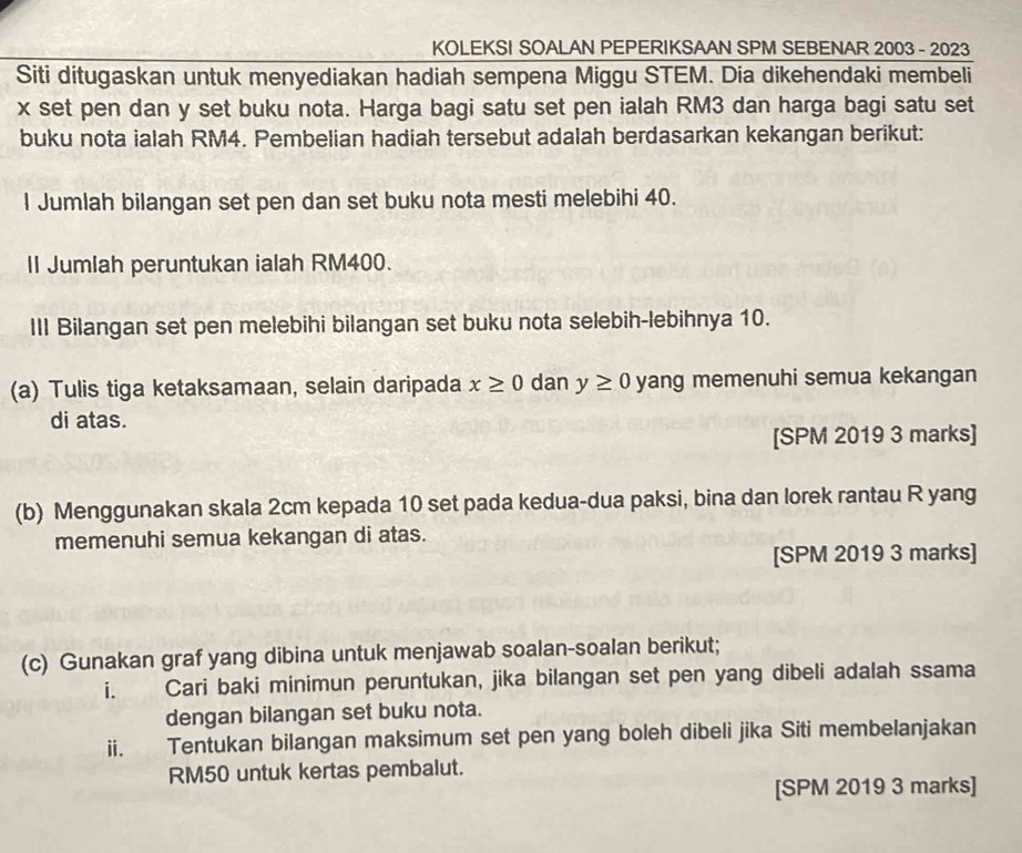 KOLEKSI SOALAN PEPERIKSAAN SPM SEBENAR 2003 - 2023 
Siti ditugaskan untuk menyediakan hadiah sempena Miggu STEM. Dia dikehendaki membeli
x set pen dan y set buku nota. Harga bagi satu set pen ialah RM3 dan harga bagi satu set 
buku nota ialah RM4. Pembelian hadiah tersebut adalah berdasarkan kekangan berikut: 
l Jumlah bilangan set pen dan set buku nota mesti melebihi 40. 
Il Jumlah peruntukan ialah RM400. 
III Bilangan set pen melebihi bilangan set buku nota selebih-lebihnya 10. 
(a) Tulis tiga ketaksamaan, selain daripada x≥ 0 dan y≥ 0 yang memenuhi semua kekangan 
di atas. 
[SPM 2019 3 marks] 
(b) Menggunakan skala 2cm kepada 10 set pada kedua-dua paksi, bina dan lorek rantau R yang 
memenuhi semua kekangan di atas. 
[SPM 2019 3 marks] 
(c) Gunakan graf yang dibina untuk menjawab soalan-soalan berikut; 
i. Cari baki minimun peruntukan, jika bilangan set pen yang dibeli adalah ssama 
dengan bilangan set buku nota. 
ii. Tentukan bilangan maksimum set pen yang boleh dibeli jika Siti membelanjakan
RM50 untuk kertas pembalut. 
[SPM 2019 3 marks]