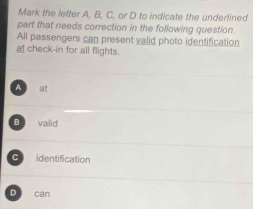 Mark the letter A, B, C, or D to indicate the underlined
part that needs correction in the following question.
All passengers can present valid photo identification
at check-in for all flights.
A at
B valid
C identification
D can