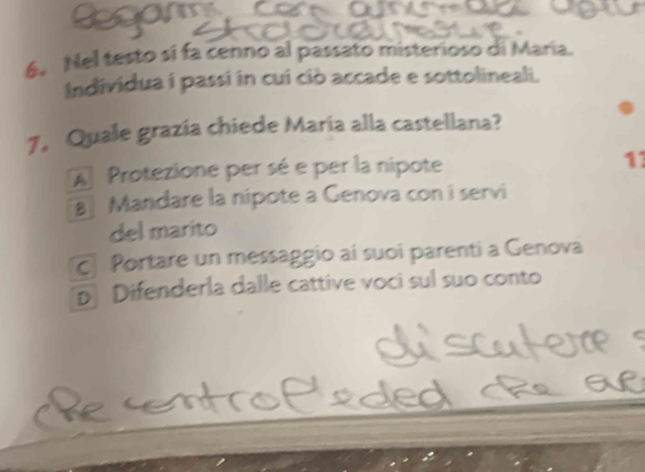 Nel testo si fa cenno al passato misterioso di María.
Individua í passi in cui ciò accade e sottolineali.
7, Quale grazia chiede Maria alla castellana?
A Protezione per sé e per la nipote 11
8 Mandare la nipote a Genova con i servi
del marito
Portare un messaggio aí suoi parenti a Genova
p Difenderla dalle cattive voci sul suo conto