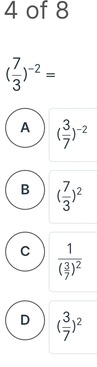 of 8
( 7/3 )^-2=
A ( 3/7 )^-2
B ( 7/3 )^2
C frac 1( 3/7 )^2
D ( 3/7 )^2