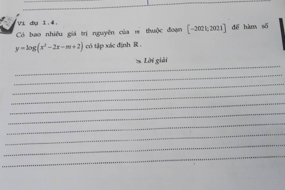 Ví dụ 1.4. 
Có bao nhiêu giá trị nguyên của thuộc đoạn [-2021;2021] để hàm số
y=log (x^2-2x-m+2) có tập xác định R. 
_ 
Lời giải 
_ 
_ 
_ 
_ 
_ 
_ 
_ 
_ 
_