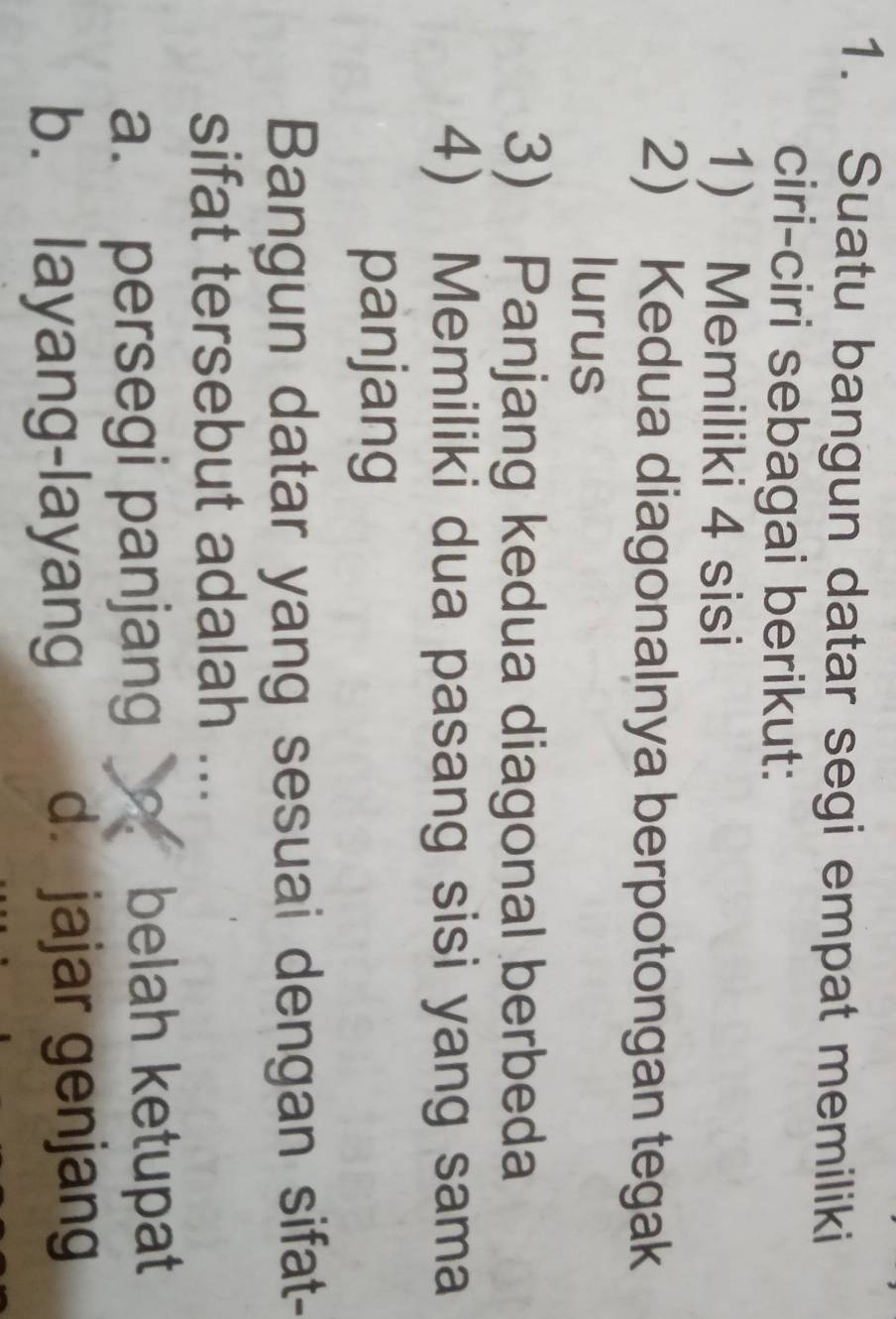 Suatu bangun datar segi empat memiliki
ciri-ciri sebagai berikut:
1) Memiliki 4 sisi
2) Kedua diagonalnya berpotongan tegak
lurus
3) Panjang kedua diagonal berbeda
4) Memiliki dua pasang sisi yang sama
panjang
Bangun datar yang sesuai dengan sifat-
sifat tersebut adalah ...
a. persegi panjang belah ketupat
b. layang-layang d. jajar genjang