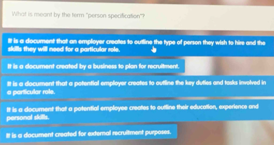 What is meant by the term "person specification"?
It is a document that an employer creates to outline the type of person they wish to hire and the
skills they will need for a particular role.
It is a document created by a business to plan for recruitment.
It is a document that a potential employer creates to outline the key duties and tasks involved in
a particular role.
It is a document that a potential employee creates to outline their education, experience and
personal skills.
It is a document created for external recruitment purposes.