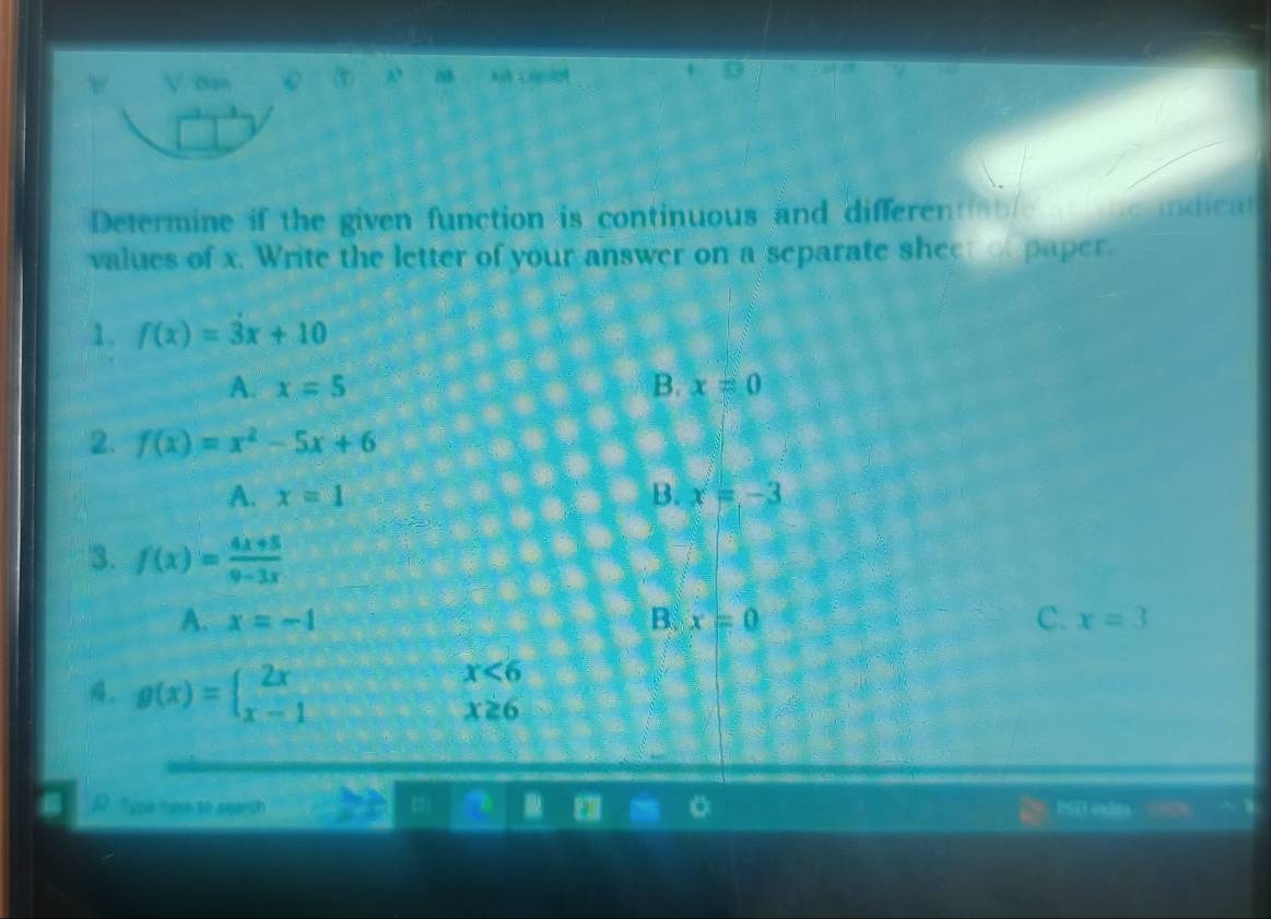 o=
A Crto
Determine if the given function is continuous and differentiable ne indicat
values of x. Write the letter of your answer on a separate sheet o paper.
1. f(x)=3x+10
A. x=5 B. x=0
2. f(x)=x^2-5x+6
A. x=1 B. x=-3
3. f(x)= (4x+5)/9-3x 
A. x=-1 B. x=0 C. x=3
4. g(x)=beginarrayl 2x x-1endarray.
x<6</tex>
x≥ 6
Type hare to search BSD e