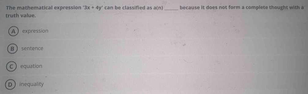 The mathematical expression 3x+4y' can be classified as a(n) _because it does not form a complete thought with a
truth value.
A expression
B sentence
C equation
Dinequality