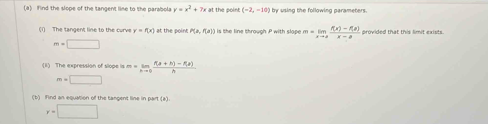 Find the slope of the tangent line to the parabola y=x^2+7x at the point (-2,-10) by using the following parameters. 
(i) The tangent line to the curve y=f(x) at the point P(a,f(a)) is the line through P with slope m=limlimits _xto a (f(x)-f(a))/x-a  provided that this limit exists.
m=□
(ii) The expression of slope is m=limlimits _hto 0 (f(a+h)-f(a))/h .
m=□
(b) Find an equation of the tangent line in part (a).
y=□