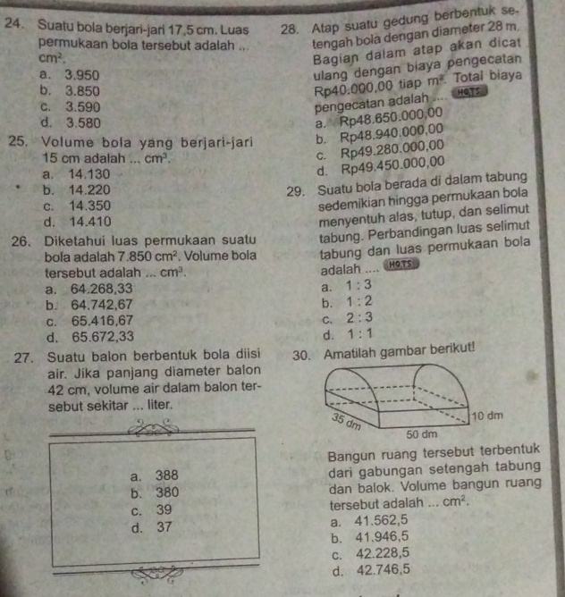 Suatu bola berjari-jari 17,5 cm. Luas 28. Atap suatu gedung berbentuk se.
permukaan bola tersebut adalah ... tengah bola dengan diameter 28 m.
cm^2.
Bagian dalam atap akan dicat
a. 3.950
ulang dengan biaya pengecatan
b. 3.850 Rp40.000,00 tiap m^2 Total biaya
c. 3.590
pengecatan adalah ....
HOTS
d. 3.580
a. Rp48.650.000,00
25. Volume bola yang berjari-jari b. Rp48.940.000,00
15 cm adalah   _ cm^3.
c. Rp49.280.000,00
a. 14.130
d. Rp49.450.000,00
b. 14.220
29. Suatu bola berada di dalam tabung
c. 14.350
sedemikian hingga permukaan bola
d. 14.410
menyentuh alas, tutup, dan selimut
26. Diketahui luas permukaan suatu tabung. Perbandingan luas selimut
bola adalah 7.850cm^2. Volume bola tabung dan luas permukaan bola
tersebut adalah ... cm^3.
adalah .... H9Ts
a. 64.268,33 a. 1:3
b. 64,742,67 b. 1:2
c. 65.416,67 C. 2:3
d. 65.672,33 d. 1:1
27. Suatu balon berbentuk bola diisi 30. Amatilah gambar berikut!
air. Jika panjang diameter balon
42 cm, volume air dalam balon ter-
sebut sekitar ... liter.
Bangun ruang tersebut terbentuk
a. 388 dari gabungan setengah tabung
b. 380 dan balok. Volume bangun ruang
c. 39 tersebut adalah ... cm^2.
d. 37 a. 41.562,5
b. 41.946,5
c. 42.228,5
d. 42.746,5