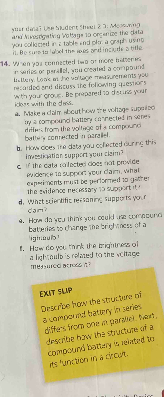 your data? Use Student Sheet 2.3: Measuring 
and Investigating Voltage to organize the data 
you collected in a table and plot a graph using 
it. Be sure to label the axes and include a title. 
14. When you connected two or more batteries 
in series or parallel, you created a compound 
battery. Look at the voltage measurements you 
recorded and discuss the following questions 
with your group. Be prepared to discuss your 
ideas with the class. 
a. Make a claim about how the voltage supplied 
by a compound battery connected in series 
differs from the voltage of a compound 
battery connected in parallel. 
b. How does the data you collected during this 
investigation support your claim? 
c. If the data collected does not provide 
evidence to support your claim, what 
experiments must be performed to gather 
the evidence necessary to support it? 
d. What scientific reasoning supports your 
claim? 
e. How do you think you could use compound 
batteries to change the brightness of a 
lightbulb? 
f. How do you think the brightness of 
a lightbulb is related to the voltage 
measured across it? 
EXIT SLIP 
Describe how the structure of 
a compound battery in series 
differs from one in parallel. Next, 
describe how the structure of a 
compound battery is related to 
its function in a circuit.