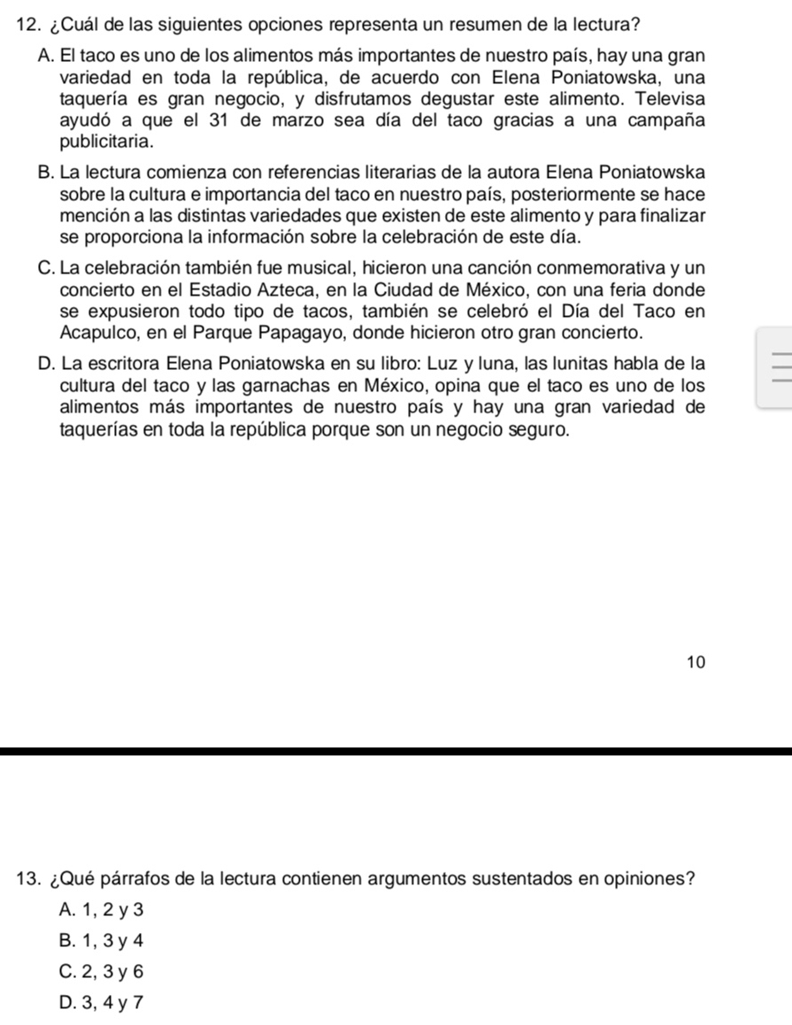 ¿Cuál de las siguientes opciones representa un resumen de la lectura?
A. El taco es uno de los alimentos más importantes de nuestro país, hay una gran
variedad en toda la república, de acuerdo con Elena Poniatowska, una
taquería es gran negocio, y disfrutamos degustar este alimento. Televisa
ayudó a que el 31 de marzo sea día del taco gracias a una campaña
publicitaria.
B. La lectura comienza con referencias literarias de la autora Elena Poniatowska
sobre la cultura e importancia del taco en nuestro país, posteriormente se hace
mención a las distintas variedades que existen de este alimento y para finalizar
se proporciona la información sobre la celebración de este día.
C. La celebración también fue musical, hicieron una canción conmemorativa y un
concierto en el Estadio Azteca, en la Ciudad de México, con una feria donde
se expusieron todo tipo de tacos, también se celebró el Día del Taco en
Acapulco, en el Parque Papagayo, donde hicieron otro gran concierto.
D. La escritora Elena Poniatowska en su libro: Luz yluna, las lunitas habla de la
cultura del taco y las garnachas en México, opina que el taco es uno de los
alimentos más importantes de nuestro país y hay una gran variedad de
taquerías en toda la república porque son un negocio seguro.
10
13. ¿Qué párrafos de la lectura contienen argumentos sustentados en opiniones?
A. 1, 2 y 3
B. 1, 3 y 4
C. 2, 3 y 6
D. 3, 4 y 7