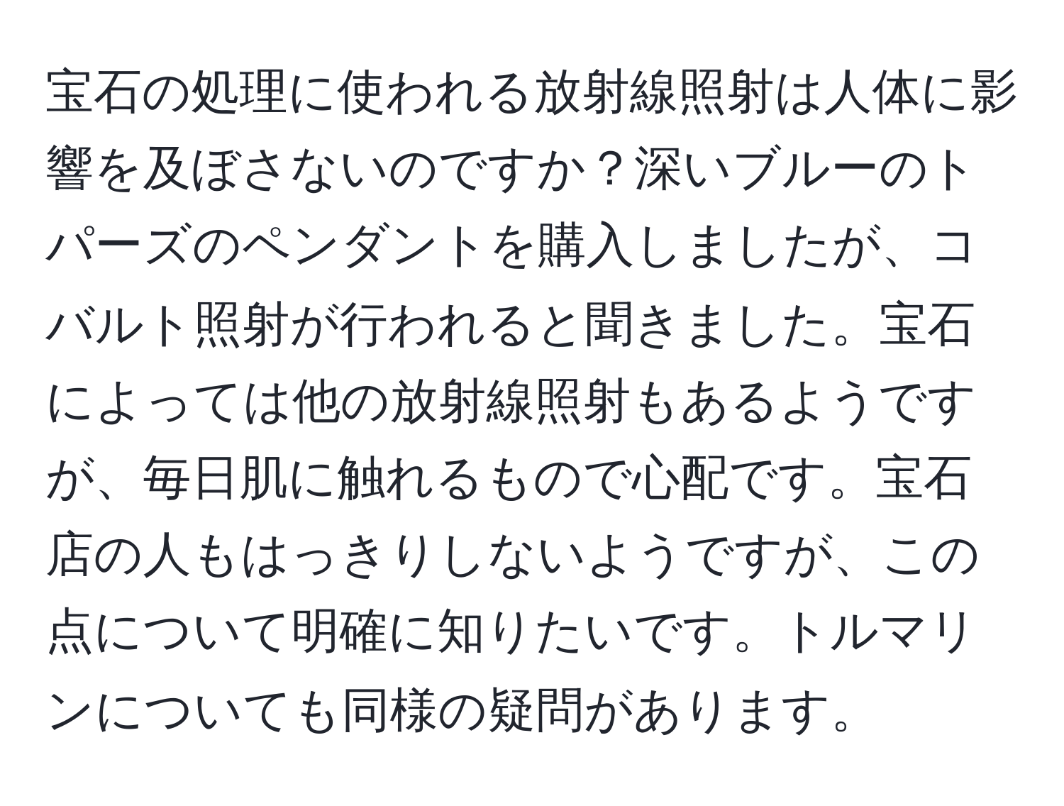 宝石の処理に使われる放射線照射は人体に影響を及ぼさないのですか？深いブルーのトパーズのペンダントを購入しましたが、コバルト照射が行われると聞きました。宝石によっては他の放射線照射もあるようですが、毎日肌に触れるもので心配です。宝石店の人もはっきりしないようですが、この点について明確に知りたいです。トルマリンについても同様の疑問があります。