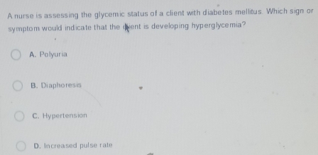 A nurse is assessing the glycemic status of a client with diabetes mellitus. Which sign or
symptom would indicate that the qent is developing hyperglycemia?
A. Polyuria
B. Diaphoresis
C. Hypertension
D. Increased pulse rate