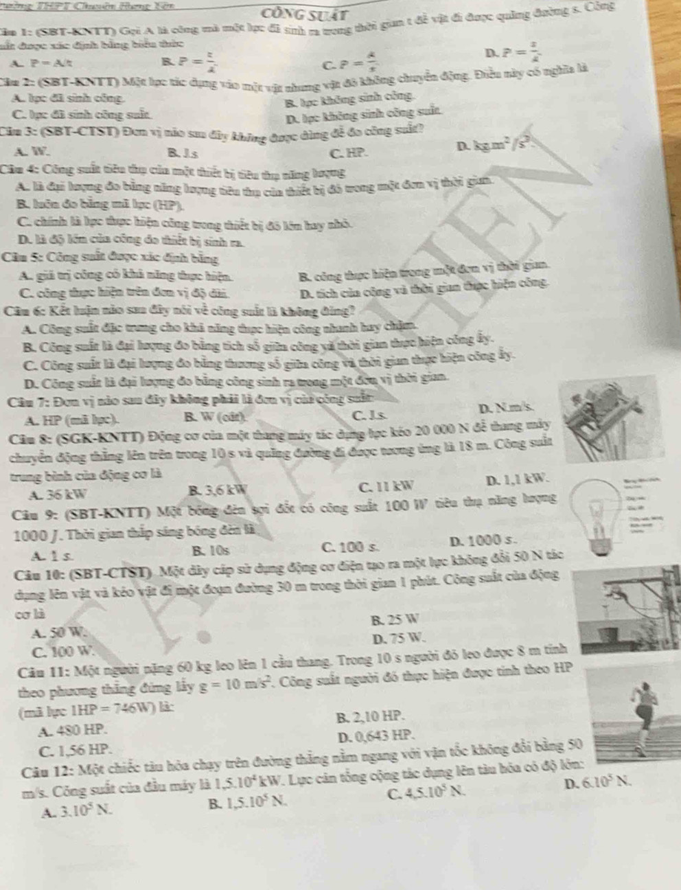 Tường THPT Chuên Hưng Kên Công suất
Căm 1: (SBT-KNTT) Gọi A là công mà một lực đã sinh ra trong thời gian t đễ vật đi được quảng đường s. Công
sất được xác định bằng biểu thức
A. P=A/t B. P= t/lambda   P= k/x 
D. P= x/k 
C.
Cầu 2: (SBT-KNTT) Một lục tác dụng vào một vật nhưng vật đô không chuyển động. Điều này có nghĩa là
A. lục đã sinh công.
B. lục không sinh công.
C. lục đã sinh công suất
D. lạc không sinh công suấn
Căm 3: (SBT-CTST) Đơn vị não sau đây không được dùng đễ đo công suất?
A. W. B. Js C. HP.
D. kgm^2/s^2
Câu 4: Công suất tiêu thụ của một thiết bị tiêu thụ năng lượng
A. là đại lượng đo bằng năng lượng tiêu thụ của thiết bị đó trong một đơn vị thời giai
B. luôn đo bằng mã lạc (HP),
C. chính là lực thực hiện công trong thiết bị đô lớn hay nhỏ.
D. là độ lớn của công đo thiết bị sinh ra.
Câu 5: Công suất được xác định bằng
A. giá trị công có khả năng thực hiện. B. công thực hiện trong một đơn vị thời gian.
C. công thực hiện trên đơn vị độ dài.
D. tích của công và thời gian thực hiện công.
Câm 6: Kết luận nào saa đây nói về công suất là không đing?
A. Công suất đặc trung cho khả năng thực hiện công nhanh hay chặm.
B. Công suất là đại lượng đo bằng tích số giữn công và thời gian thực hiện công ây.
C. Công suất là đại lượng đo bằng thương số giữa công và thời gian thực hiện công ấy.
D. Công suất là đại lượng đo bằng công sinh ra trong một đờn vị thời gian.
Câu 7: Đơn vị nào sau đây không phải là đơn vị của công suấn
A. HP (mã lpc). B. W (cât). C. J.s. D. N.m/s.
Câu 8: (SGK-KNTT) Động cơ của một thang máy tác dựng học kéo 20 000 N đễ thang máy
chuyển động thẳng lên trên trong 10 s và quống đường đi được tương ứng là 18 m. Công suất
trung bình của động cơ là
A. 36 kW B. 3,6 kW C. 11 kW D. 1,1 kW.  M 
Câu 9: (SBT-KNTT) Một bóng đèn sợi đổt có công suất 100 W tiêu thụ năng hượng
1000 J. Thời gian thắp sáng bóng đèn là
A. 1 s. B. 10s C. 100 s. D. 1000 s.
Câu 10: (SBT-CTST). Một dây cáp sử dụng động cơ điện tạo ra một lực không đổi 50 N tác
dụng lên vật và kéo vật đi một đoạn đường 30 m trong thời gian 1 phút. Công suất của động
cơ là
A. 50 W: B. 25 W
C. 100 W. D. 75 W.
Câu 11: Một người nặng 60 kg leo lên 1 cầu thang. Trong 10 s người đỏ leo được 8 m tính
theo phương thăng đứng lây g=10m/s^2. Công suất người đó thực hiện được tính theo HP
(mã lực IHP=746W) l
A. 480 HP. B. 2,10 HP.
C. 1,56 HP. D. 0,643 HP.
Câu 12: Một chiếc tàu hóa chạy trên đường thắng nằm ngang với vận tốc không đổi bằng 50
m/s. Công suất của đầu máy là 1,5.10^4kW V. Lực cản tổng cộng tác dụng lên tàu hóa có độ lớn:
A. 3.10^5N.
B. 1,5.10^5N.
C. 4,5.10^5N. D. 6.10^5N.