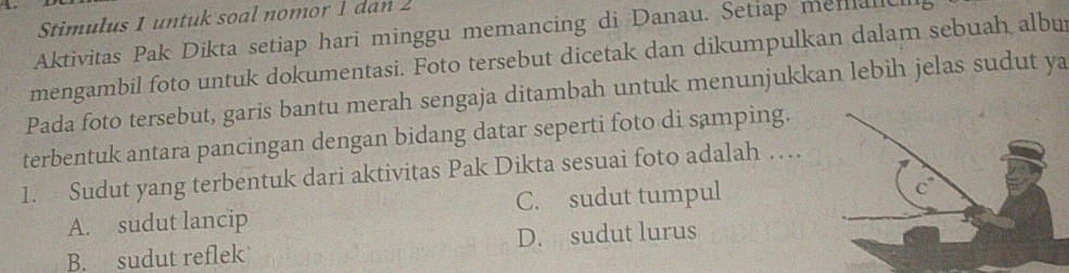 Stimulus 1 untuk soal nomor 1 dan 2
Aktivitas Pak Dikta setiap hari minggu memancing di Danau. Setiap menalic
mengambil foto untuk dokumentasi. Foto tersebut dicetak dan dikumpulkan dalam sebuah albur
Pada foto tersebut, garis bantu merah sengaja ditambah untuk menunjukkan lebih jelas sudut ya
terbentuk antara pancingan dengan bidang datar seperti foto di samping.
1. Sudut yang terbentuk dari aktivitas Pak Dikta sesuai foto adalah …
A. sudut lancip C. sudut tumpul
B. sudut reflek D. sudut lurus