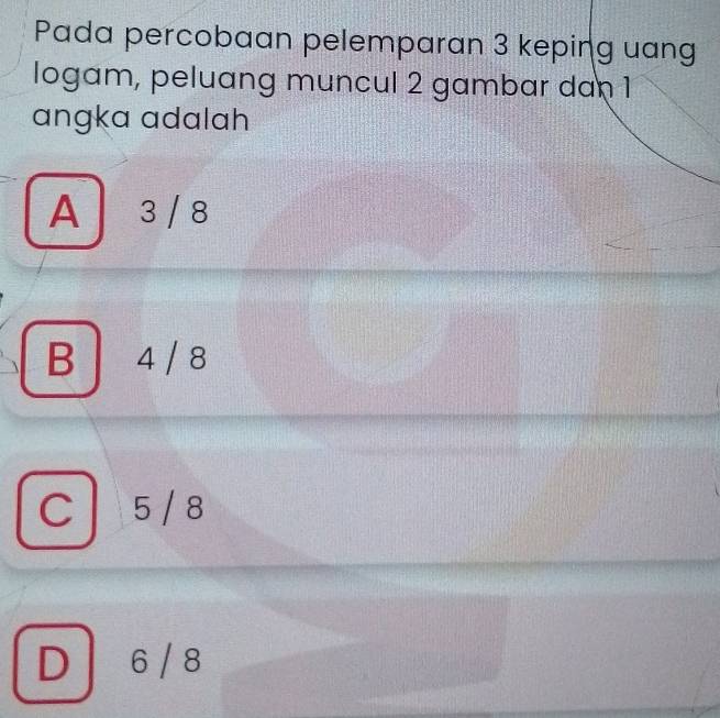 Pada percobaan pelemparan 3 keping uang
logam, peluang muncul 2 gambar dan 1
angka adalah
A 3 / 8
B 4 / 8
C 5/8
D / 6 / 8