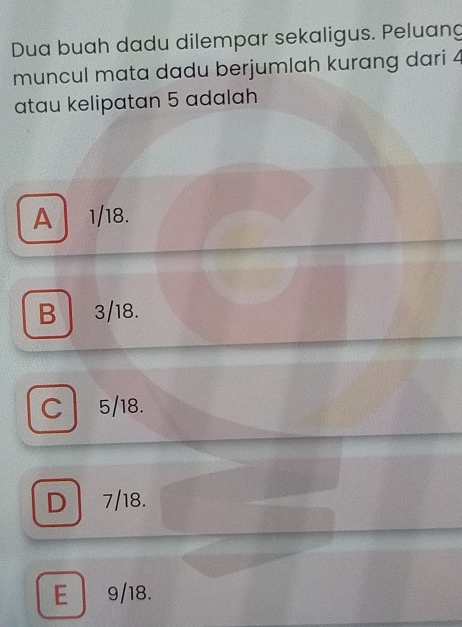 Dua buah dadu dilempar sekaligus. Peluang
muncul mata dadu berjumlah kurang dari 4
atau kelipatan 5 adalah
A 1/18.
B 3/18.
C 5/18.
D 7/18.
E 9/18.