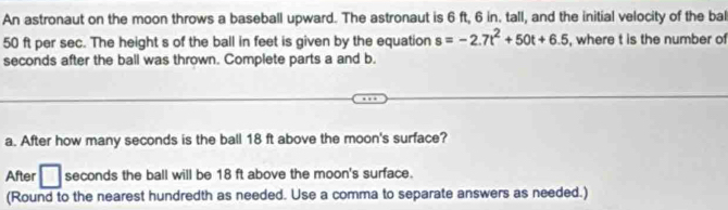 An astronaut on the moon throws a baseball upward. The astronaut is 6 ft, 6 in. tall, and the initial velocity of the bal
50 ft per sec. The height s of the ball in feet is given by the equation s=-2.7t^2+50t+6.5 , where t is the number of
seconds after the ball was thrown. Complete parts a and b. 
a. After how many seconds is the ball 18 ft above the moon's surface? 
After □ seconds the ball will be 18 ft above the moon's surface. 
(Round to the nearest hundredth as needed. Use a comma to separate answers as needed.)