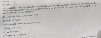 # OMS
Questão 2
A Cirganização das Nações Unidas (ONU) priada oficia mente em 1945, poral como objetivo principal a menateação de
esosão da Segunda Guerra Muneial par mundial. Ela substítulo uma outra organização, criada em 1919, que faihou em seu ebjetivo de manter a pas com a
Qual organização foi substituída pela ONU?
a) Tratado de Roma
b| Organização do Tratado do Mâmico Nerte
:) Liga das Américas
d Liga das Nações
# Tratado de Paz Mundízl