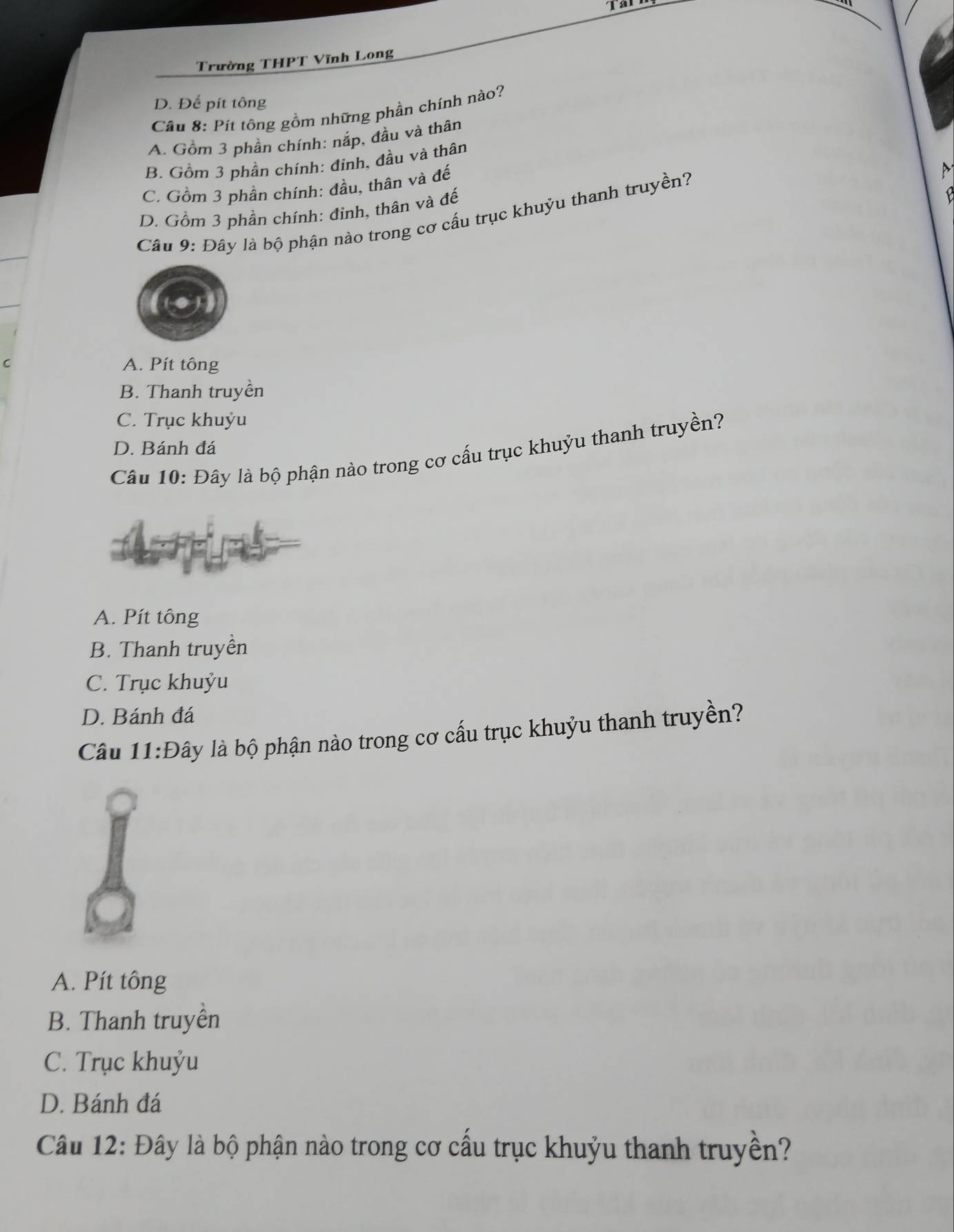 Tarr
Trường THPT Vĩnh Long
D. Đế pít tông
Câu 8: Pít tông gồm những phần chính nào?
A. Gồm 3 phần chính: nắp, đầu và thân
B. Gồm 3 phần chính: đỉnh, đầu và thân
C. Gồm 3 phần chính: đầu, thân và đế
D. Gồm 3 phần chính: đỉnh, thân và đế
Câu 9: Đây là bộ phận nào trong cơ cấu trục khuỷu thanh truyền?
M
A. Pít tông
B. Thanh truyền
C. Trục khuỷu
D. Bánh đá
Câu 10: Đây là bộ phận nào trong cơ cấu trục khuỷu thanh truyền?
A. Pít tông
B. Thanh truyền
C. Trục khuỷu
D. Bánh đá
Câu 11:Đ lây là bộ phận nào trong cơ cấu trục khuỷu thanh truyền
A. Pít tông
B. Thanh truyền
C. Trục khuýu
D. Bánh đá
Câu 12: Đây là bộ phận nào trong cơ cầu trục khuỷu thanh truyền?