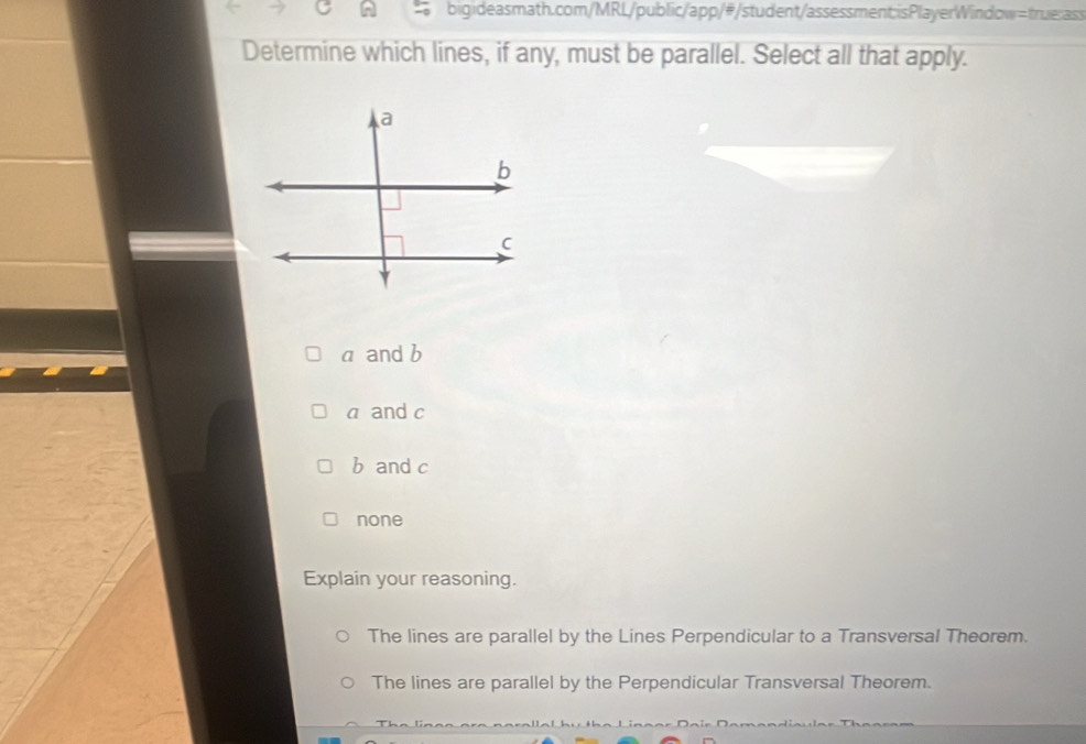 Determine which lines, if any, must be parallel. Select all that apply.
a and b
a and c
b and c
none
Explain your reasoning.
The lines are parallel by the Lines Perpendicular to a Transversal Theorem.
The lines are parallel by the Perpendicular Transversal Theorem.