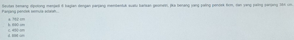 Seutas benang dipotong menjadi 6 bagian dengan panjang membentuk suatu barisan geometri, jika benang yang paling pendek 6cm, dan yang paiing panjang 384 cm.
Panjang pendek semula adalah...
a. 762 cm
b. 690 cm
c. 450 cm
d. 896 cm