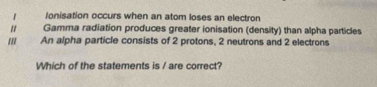 Ionisation occurs when an atom loses an electron 
" Gamma radiation produces greater ionisation (density) than alpha particles 
An alpha particle consists of 2 protons, 2 neutrons and 2 electrons 
Which of the statements is / are correct?